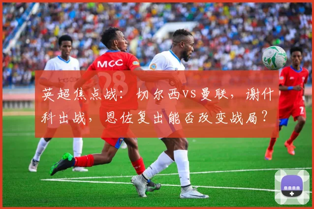 英超焦点战:切尔西vs曼联,谢什科出战,恩佐复出能否改变战局?