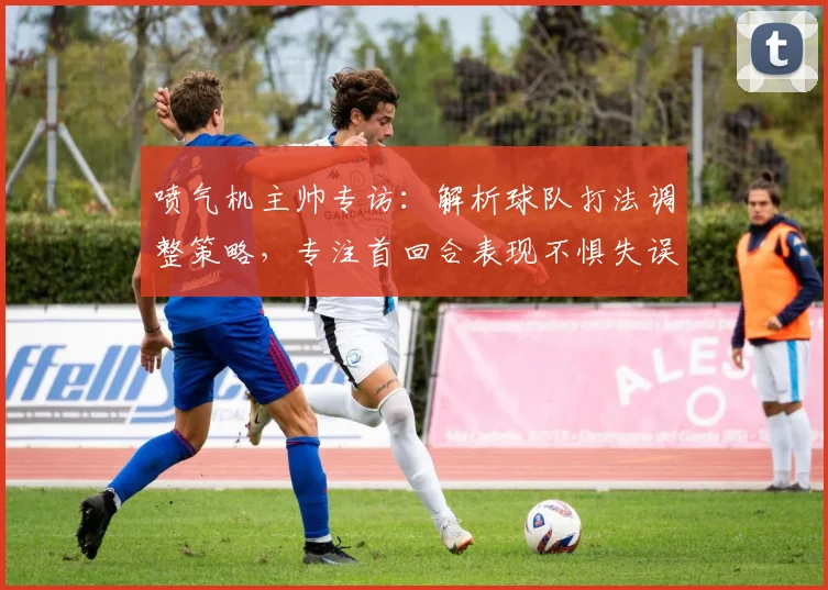 喷气机主帅专访:解析球队打法调整策略,专注首回合表现不惧失误