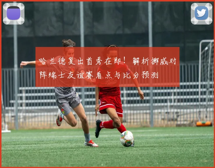 哈兰德复出首秀在即!解析挪威对阵瑞士友谊赛看点与比分预测