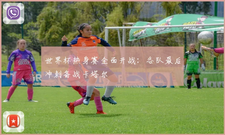 世界杯热身赛全面开战：各队最后冲刺备战卡塔尔