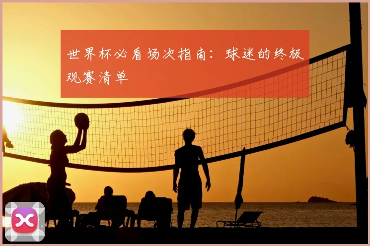 世界杯必看场次指南：球迷的终极观赛清单