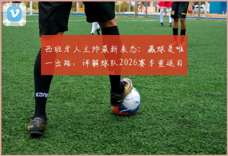 西班牙人主帅最新表态:赢球是唯一出路,详解球队2026赛季重返目标位置的关键步骤