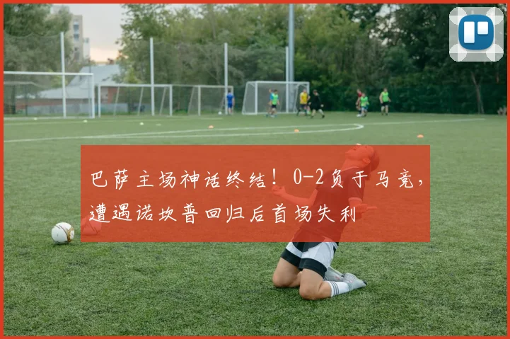 巴萨主场神话终结！0-2负于马竞，遭遇诺坎普回归后首场失利