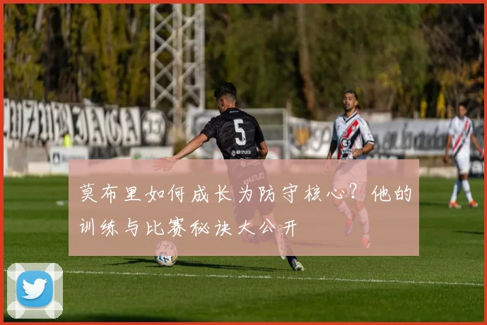 莫布里如何成长为防守核心？他的训练与比赛秘诀大公开