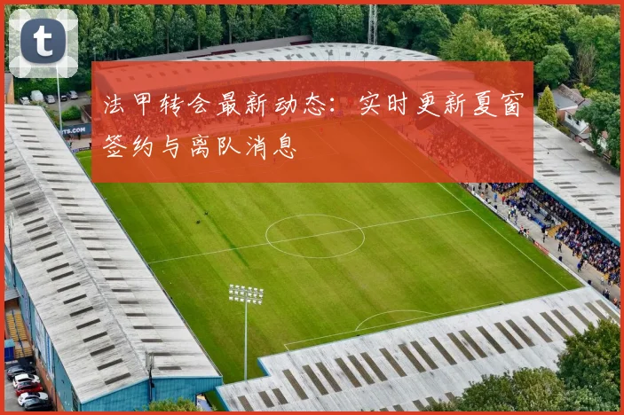 法甲转会最新动态：实时更新夏窗签约与离队消息