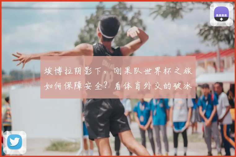 埃博拉阴影下,刚果队世界杯之旅如何保障安全?看体育外交的破冰力量