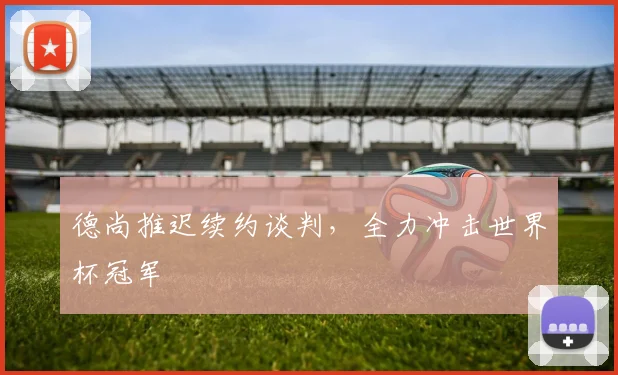 德尚推迟续约谈判，全力冲击世界杯冠军