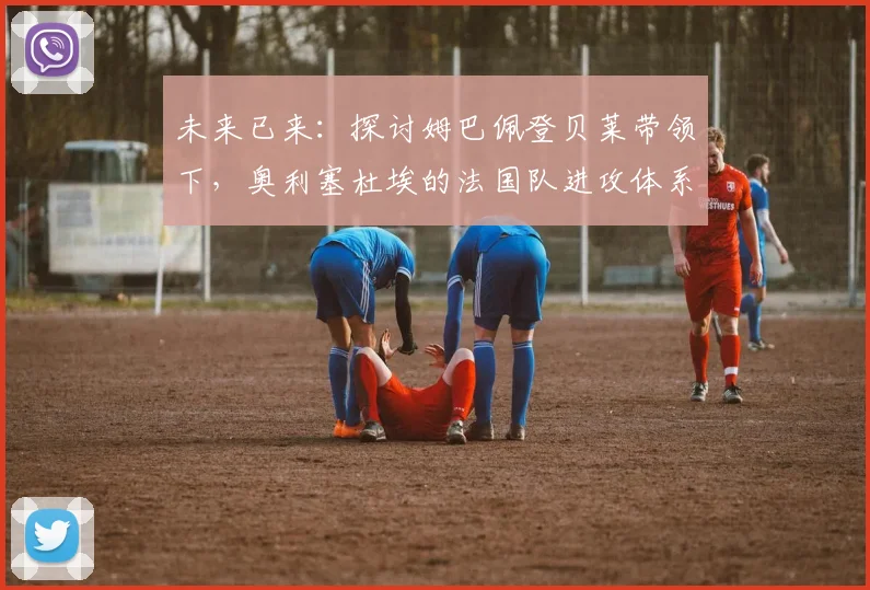 未来已来：探讨姆巴佩登贝莱带领下，奥利塞杜埃的法国队进攻体系