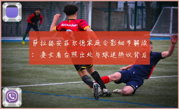 萨拉赫安菲尔德家庭合影细节解读:妻女看台照出处与球迷热议背后故事