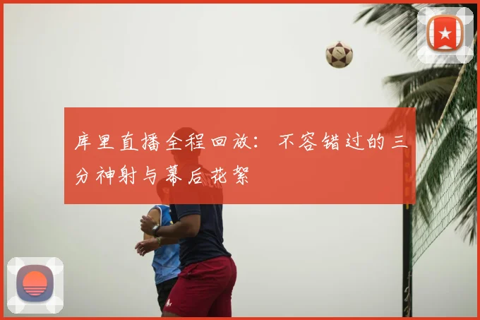 库里直播全程回放：不容错过的三分神射与幕后花絮