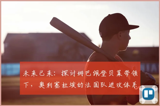 未来已来:探讨姆巴佩登贝莱带领下,奥利塞杜埃的法国队进攻体系