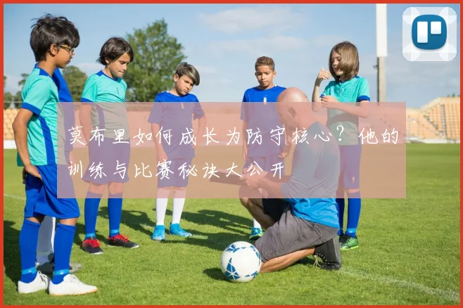 莫布里如何成长为防守核心？他的训练与比赛秘诀大公开