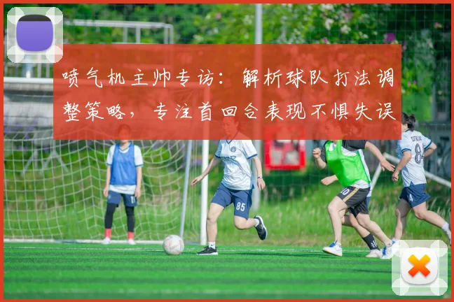 喷气机主帅专访:解析球队打法调整策略,专注首回合表现不惧失误