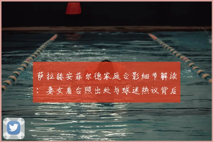 萨拉赫安菲尔德家庭合影细节解读:妻女看台照出处与球迷热议背后故事