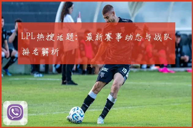 LPL热搜话题:最新赛事动态与战队排名解析